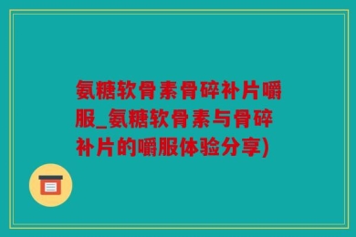 氨糖软骨素骨碎补片嚼服_氨糖软骨素与骨碎补片的嚼服体验分享)