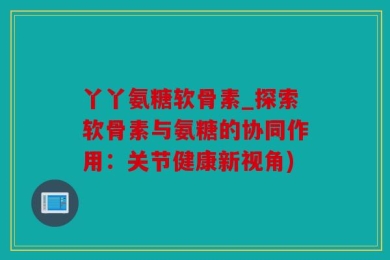 丫丫氨糖软骨素_探索软骨素与氨糖的协同作用：关节健康新视角)