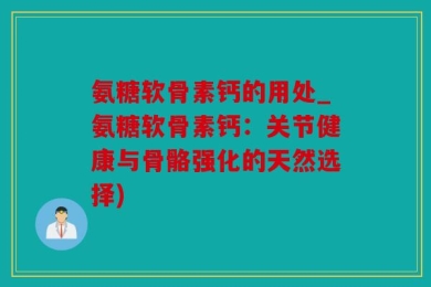 氨糖软骨素钙的用处_氨糖软骨素钙：关节健康与骨骼强化的天然选择)