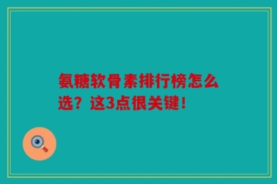 氨糖软骨素排行榜怎么选？这3点很关键！