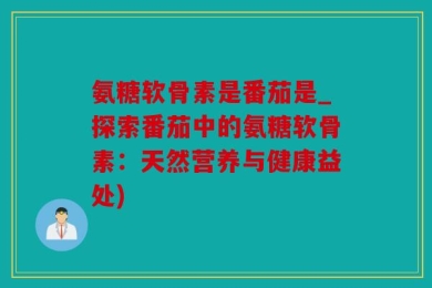 氨糖软骨素是番茄是_探索番茄中的氨糖软骨素：天然营养与健康益处)