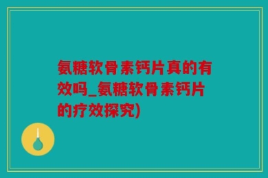 氨糖软骨素钙片真的有效吗_氨糖软骨素钙片的疗效探究)