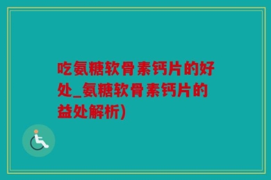 吃氨糖软骨素钙片的好处_氨糖软骨素钙片的益处解析)