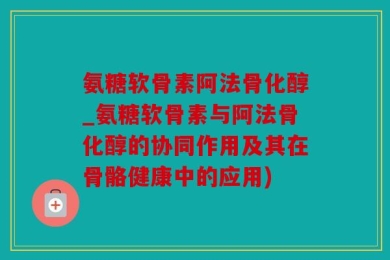 氨糖软骨素阿法骨化醇_氨糖软骨素与阿法骨化醇的协同作用及其在骨骼健康中的应用)