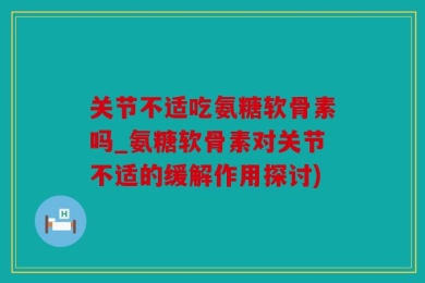 关节不适吃氨糖软骨素吗_氨糖软骨素对关节不适的缓解作用探讨)