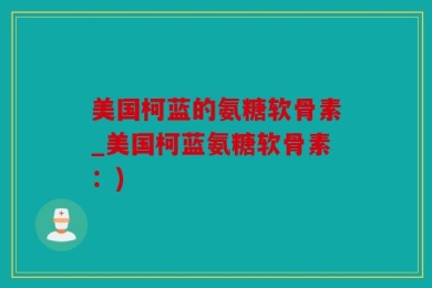 美国柯蓝的氨糖软骨素_美国柯蓝氨糖软骨素：)