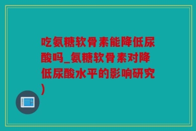吃氨糖软骨素能降低尿酸吗_氨糖软骨素对降低尿酸水平的影响研究)