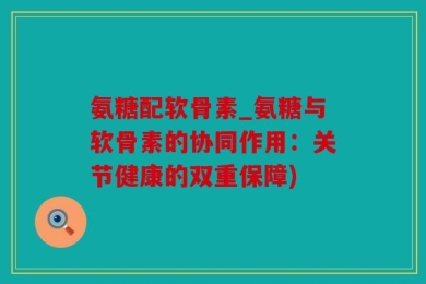 氨糖配软骨素_氨糖与软骨素的协同作用：关节健康的双重保障)