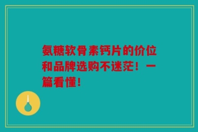 氨糖软骨素钙片的价位和品牌选购不迷茫！一篇看懂！