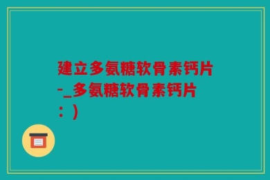 建立多氨糖软骨素钙片-_多氨糖软骨素钙片：)
