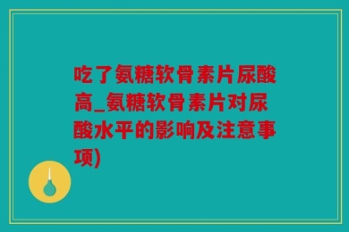 吃了氨糖软骨素片尿酸高_氨糖软骨素片对尿酸水平的影响及注意事项)