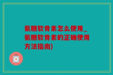 氨糖软骨素怎么使用_氨糖软骨素的正确使用方法指南)