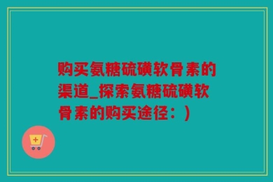购买氨糖硫磺软骨素的渠道_探索氨糖硫磺软骨素的购买途径：)