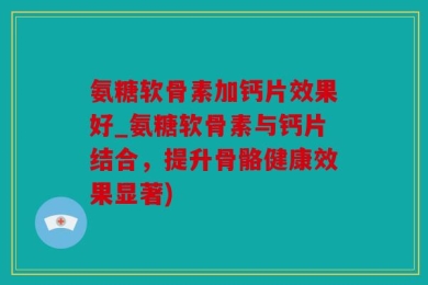 氨糖软骨素加钙片效果好_氨糖软骨素与钙片结合，提升骨骼健康效果显著)