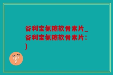 谷利宝氨糖软骨素片_谷利宝氨糖软骨素片：)