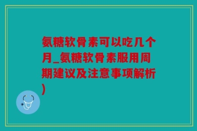 氨糖软骨素可以吃几个月_氨糖软骨素服用周期建议及注意事项解析)