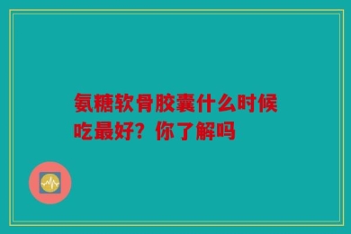氨糖软骨胶囊什么时候吃最好？你了解吗