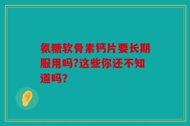 氨糖软骨素钙片要长期服用吗?这些你还不知道吗？
