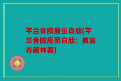 芊兰骨胶原蛋白肽(芊兰骨胶原蛋白肽：美容养颜神器)