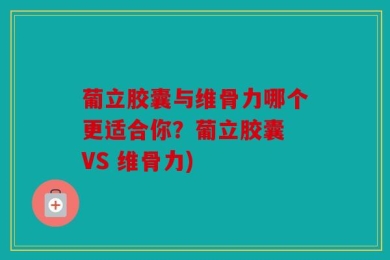 葡立胶囊与维骨力哪个更适合你？葡立胶囊 VS 维骨力)