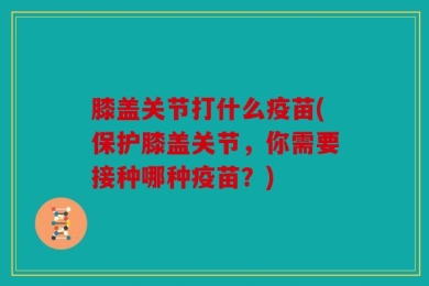 膝盖关节打什么疫苗(保护膝盖关节，你需要接种哪种疫苗？)