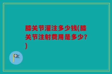膝关节灌注多少钱(膝关节注射费用是多少？)