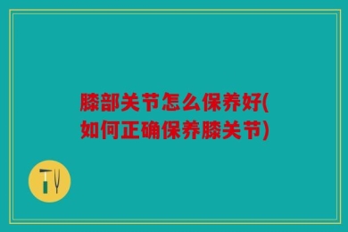膝部关节怎么保养好(如何正确保养膝关节)