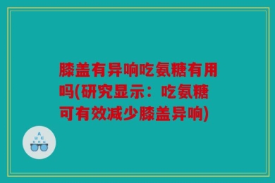 膝盖有异响吃氨糖有用吗(研究显示：吃氨糖可有效减少膝盖异响)