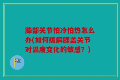膝部关节怕冷怕热怎么办(如何缓解膝盖关节对温度变化的敏感？)