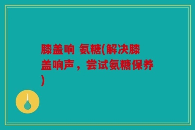 膝盖响 氨糖(解决膝盖响声，尝试氨糖保养)