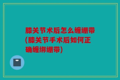 膝关节术后怎么缠绷带(膝关节手术后如何正确缠绑绷带)