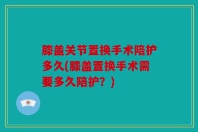 膝盖关节置换手术陪护多久(膝盖置换手术需要多久陪护？)