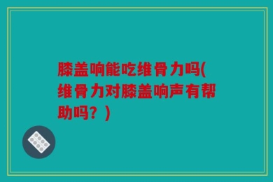 膝盖响能吃维骨力吗(维骨力对膝盖响声有帮助吗？)