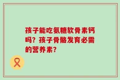 孩子能吃氨糖软骨素钙吗？孩子骨骼发育必需的营养素？