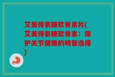 艾美得氨糖软骨素片(艾美得氨糖软骨素：保护关节健康的明智选择)
