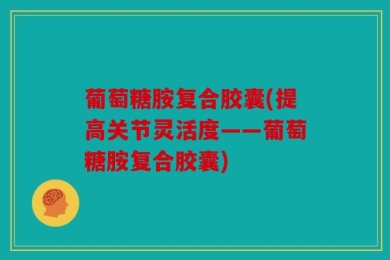 葡萄糖胺复合胶囊(提高关节灵活度——葡萄糖胺复合胶囊)