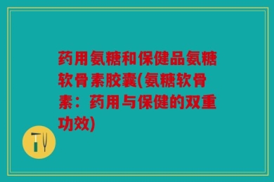 药用氨糖和保健品氨糖软骨素胶囊(氨糖软骨素：药用与保健的双重功效)