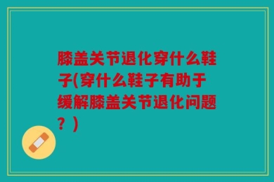 膝盖关节退化穿什么鞋子(穿什么鞋子有助于缓解膝盖关节退化问题？)