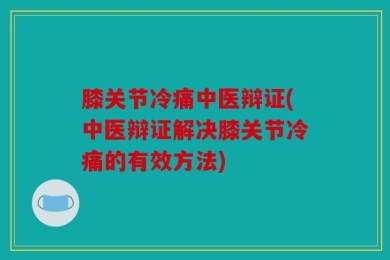 膝关节冷痛中医辩证(中医辩证解决膝关节冷痛的有效方法)
