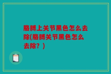 胳膊上关节黑色怎么去除(胳膊关节黑色怎么去除？)