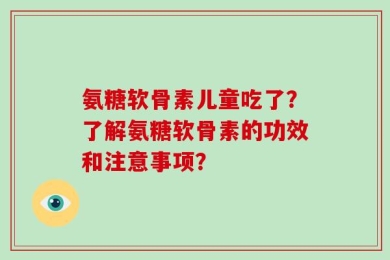 氨糖软骨素儿童吃了？了解氨糖软骨素的功效和注意事项？