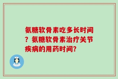 氨糖软骨素吃多长时间？氨糖软骨素治疗关节疾病的用药时间？