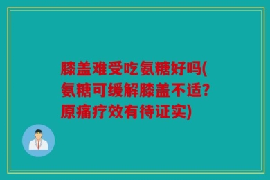 膝盖难受吃氨糖好吗(氨糖可缓解膝盖不适？原痛疗效有待证实)