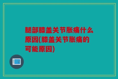 腿部膝盖关节胀痛什么原因(膝盖关节胀痛的可能原因)