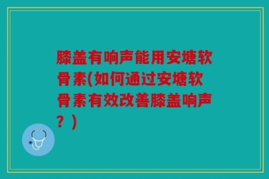 膝盖有响声能用安塘软骨素(如何通过安塘软骨素有效改善膝盖响声？)