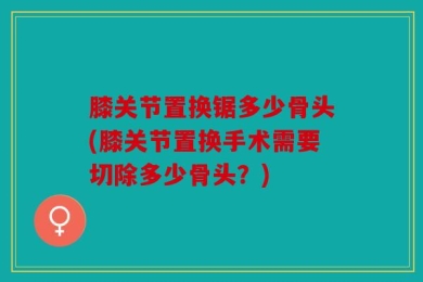 膝关节置换锯多少骨头(膝关节置换手术需要切除多少骨头？)