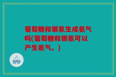 葡萄糖和银氨生成氨气吗(葡萄糖和银氨可以产生氨气。)