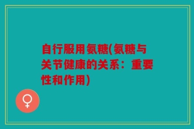 自行服用氨糖(氨糖与关节健康的关系：重要性和作用)