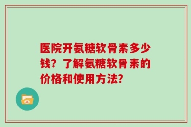 医院开氨糖软骨素多少钱？了解氨糖软骨素的价格和使用方法？