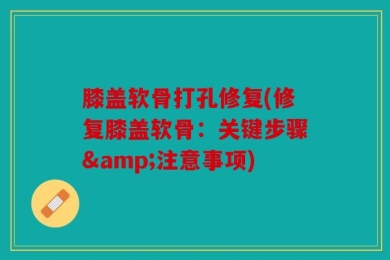 膝盖软骨打孔修复(修复膝盖软骨：关键步骤&注意事项)
